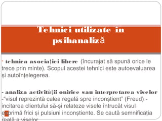 13
- tehnica asocia iei libereţ (încurajat să spună orice le
trece prin minte). Scopul acestei tehnici este autoevaluarea
şi autoînţelegerea.
- analiza activit ii onirice sau interpretarea viselorăţ
-“visul reprezintă calea regală spre inconştient” (Freud) -
incitarea clientului să-şi relateze visele întrucât visul
exprimă frici şi pulsiuni inconştiente. Se caută semnificaţia
Tehnici utilizate în
psihanaliză
 