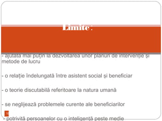 15
- ajutata mai pu in la dezvoltarea unor planuri de intervenţie şiț
metode de lucru
- o rela ie îndelungată între asistent social şi beneficiarț
- o teorie discutabilă referitoare la natura umană
- se neglijează problemele curente ale beneficiarilor
- potrivită persoanelor cu o inteligenţă peste medie
Limite:
 