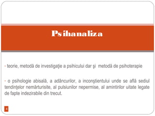 4
- teorie, metodă de investigaţie a psihicului dar şi metodă de psihoterapie
- o psihologie abisală, a adâncurilor, a inconştientului unde se află sediul
tendinţelor nemărturisite, al pulsiunilor nepermise, al amintirilor uitate legate
de fapte indezirabile din trecut.
Psihanaliza
 