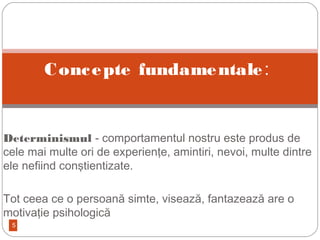 5

Determinismul - comportamentul nostru este produs de
cele mai multe ori de experienţe, amintiri, nevoi, multe dintre
ele nefiind conştientizate.
Tot ceea ce o persoană simte, visează, fantazează are o
motivaţie psihologică
Concepte fundamentale:
 