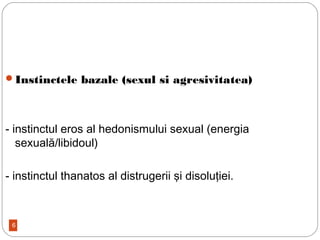 6
Instinctele bazale (sexul si agresivitatea)
- instinctul eros al hedonismului sexual (energia
sexuală/libidoul)
- instinctul thanatos al distrugerii şi disoluţiei.
 