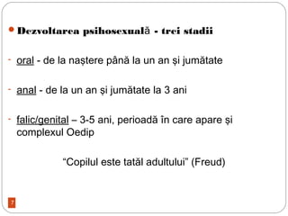 7
Dezvoltarea psihosexual - trei stadiiă
- oral - de la naştere până la un an şi jumătate
- anal - de la un an şi jumătate la 3 ani
- falic/genital – 3-5 ani, perioadă în care apare şi
complexul Oedip
“Copilul este tatăl adultului” (Freud)
 