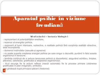 9
Id-ul (sinele) - instan a biologicţ ă
- reprezentant al potenţialităţilor ereditare,
- rezervor al energiilor psihice,
- exponent al lumii interioare, subiective, o realitate psihică fără conştiinţa realităţii obiective,
total inconştientă.
- domeniul instinctelor (sexuale şi agresive)
- nu poate suporta creşterea energiei psihice pe care singur o dezvoltă, punând în felul acesta
organismul în tensiune.
- tendinţa continuă de a reduce tensiunea psihică şi disconfortul, asigurând echilibru, liniştea,
plăcerea, satisfacţia, gratificaţia şi adaptarea organismului.
- Id-ul recurge fie la acţiuni reflexe (reacţii automate) fie la procese primare (obţinerea
gratificaţiei în plan imaginativ, simbolic).
- se ghidează după principiul plăcerii (hedonist)
Aparatul psihic în viziune
freudiană
 