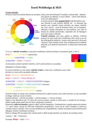 Teorii WebDesign & SEO
Teoria culorilor
Nu ºtii ce culori sã combini dintrun set cromatic, cînd ºi cum sã le foloseºti? Consideri o culoare datã – albastrã,
mai gãsesti un albastru, le aºezi alãturi – culori total diferite.
Cum sã le diferenþiezi?
In teoria culorilor dupã modelul RYB (redyellowblue) care
este  folositã  în  artã,  picturã,  graficã,  etc.  se  foloseºte  aºa
annuity  cerc  cromatic  (roata  culorilor  sau  steaua  culorilor
sau color wheel) – creat de Johannes Itten vezi în imaginea
alãturatã.  Culorile  prezentate  nu  sunt  perfecte,  pot  varia  în
funcþie  de  setãrile  monitorului,  important  este  sã  înþelegem
cum sunt create ºi folosite.
Culorile  primare sunt  roºu,  galben  ºi  albastru.  Culorile
primare nu sunt create prin combinarea altor culori ºi au cel
mai înalt grad de strãlucire. Aceste culori sunt cele 3 de la care
“pornesc” deja celelalte culori. Prin combinarea lor în diferite
proporþii ºi cu ajutorul nonculorilor, se obþin toate culorile din
naturã.
Urmeaza culorile secundare, create prin combinarea culorilor primare, în proporþii egale, 2 cîte 2:
ROªU + GALBEN = ORANJ (portocaliu)
GALBEN + ALBASTRU = VERDE
ALBASTRU + ROªU = VIOLET
Acum putem construi spectrul culorilor, cele 6 culori primare ºi secundare,
adaugand si culoarea indigo.
Pe cercul culorilor au mai rãmas culorile terþiare, create prin combinarea unei culori
primare ºi a unei culori secundare alãturate:
ROªU + ORANJ = ORANJROªCAT
ROªU + VIOLET = VIOLETROªCAT
ALBASTRU + VIOLET = VIOLETALBÃSTRUI (indigo)
ALBASTRU + VERDE = VERDEALBÃSTRUI (turcoaz)
GALBEN + VERDE = VERDEGÃLBUI
GALBEN + ORANJ = ORANJGÃLBUI (auriu)
Culorile terþiare in esenþa sunt rezultatul amestecarii,in egalã masura,a unei culori primare cu una secundarã
de lângã, vedeti pe cercul cromatic.
Culorile primare + culorile secundare + culorile terþiare => Cercul cromatic
Dupã ce sau identificat cele 12 culori din cercul cromatic, numite ºi culori pure, ºi modul lor de formare,
trebuie studiu pentru potrivirea lor întro compoziþie cromaticã.
Reamintire culori acromatice: negrul si albul, culorile antagonice. Combinatia lor, in egala masura da culoarea
GRI (poti  obtine  variatii  de  GRI  prin  diferentirea  proportiilor).  Acest  set  de  culori  standard  se  potrivesc
cromatic tuturor culorilor. Fara a ne face probleme de compatibilitate, culorile acromatice (nonculorile) pot fi
adãugate oricãrei combinaþii cromatice.
Dacã se adauga alb sau negru intro culoare purã se obþin nuanþe deschise sau închise ale aceleiaºi culori:
 Culoare + Alb = Tentã (tint)
Exemplu: Roºu + (Alb) = Roz

 