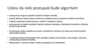 Uslovi da neki postupak bude algoritam
• postupak je moguće opisati konačnim brojem naredbi,
• postoji idealna mašina koja izvržava te naredbe prema unapred utvrđenim pravilima,
• mašina započiǌe izračunavaǌe u nekom inicijalnom staǌu;
• primeǌena na ulazen podatke mašina izvršava naredbe u diskretnim koracima u Kojima
meǌa svoja staǌa,
• izvršavaǌe svake naredbe se izvodi u konačnom vremenu pri čemu se koristi konačni
memorijski prostor,
• iz jednog staǌa izvršavaǌem iste naredbe mašina uvek prelazi u isto staǌe, odnosno,
izvršavaǌe je determinističko,
• kada pređe u završno staǌe, mašina prestaje sa izvršavanjem.
 