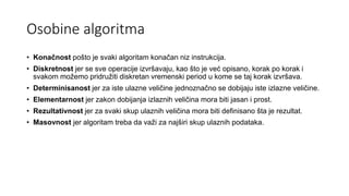 Osobine algoritma
• Konačnost pošto je svaki algoritam konačan niz instrukcija.
• Diskretnost jer se sve operacije izvršavaju, kao što je već opisano, korak po korak i
svakom možemo pridružiti diskretan vremenski period u kome se taj korak izvršava.
• Determinisanost jer za iste ulazne veličine jednoznačno se dobijaju iste izlazne veličine.
• Elementarnost jer zakon dobijaǌa izlaznih veličina mora biti jasan i prost.
• Rezultativnost jer za svaki skup ulaznih veličina mora biti definisano šta je rezultat.
• Masovnost jer algoritam treba da važi za najširi skup ulaznih podataka.
 