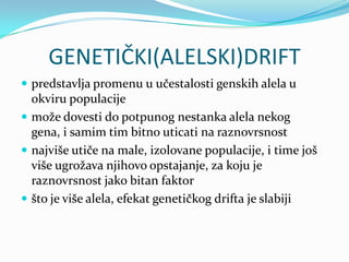 GENETIČKI(ALELSKI)DRIFT
 predstavlja promenu u učestalosti genskih alela u
  okviru populacije
 može dovesti do potpunog nestanka alela nekog
  gena, i samim tim bitno uticati na raznovrsnost
 najviše utiče na male, izolovane populacije, i time još
  više ugrožava njihovo opstajanje, za koju je
  raznovrsnost jako bitan faktor
 što je više alela, efekat genetičkog drifta je slabiji
 