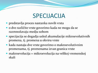 SPECIJACIJA
 predstavlja proces nastanka novih vrsta
 o dve različite vrste govorimo kada ne mogu da se
  razmnožavaju medju sobom
 specijacija se dogadja usled akumulacije mikroevolutivnih
  promena, tj. promena u okviru vrste
 kada nastaju dve vrste govorimo o makroevolutivnim
  promenama, tj. promenama izvan granica vrste
 makroevolucija = mikroevolucija na velikoj vremenskoj
  skali
 