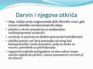 Darvin i njegova otkrića
 1859. izdaje svoje najpoznatije delo Poreklo vrsta, gde
  iznosi nekoliko revolucionarnih ideja:
 jedinke u okviru populacije se medjusobno
  razlikuju(postoje varijacije)
 varijacije se prenose na sledeće generacije(nasledjivanje)
 ukoliko postoji veći broj potomaka od onog koji
  biotop(stanište) može da podrži, javlja se borba za
  resurse, potrebnih za preživljavanje
 organizmi najbolje prilagodjeni na date uslove imaju
  najviše izgleda da prežive i ostave potomstvo( survival of
  the fittest)
 