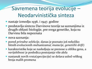 Savremena teorija evolucije –
      Neodarvinistička sinteza
 nastaje izmedju 1936. i 1947. godine
 predstavlja sintezu Darvinove teorije sa saznanjima iz
  drugih oblasti biologije, pre svega genetike, koja su
  Darvinu bila nepoznata
 nova saznanja:
 pored prirodne selekcije, danas je poznato još nekoliko
  bitnih evolucionih mehanizama( mutacije, genetički drift)
 karakteristike koje se nasledjuju se prenose u obliku gena, a
  varijabilnost je posledica postojanja više alela
 nastanak novih vrsta(specijacija) se dešava usled velikog
  broja malih promena
 