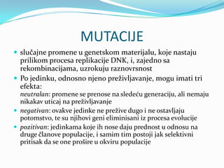 MUTACIJE
 slučajne promene u genetskom materijalu, koje nastaju
  prilikom procesa replikacije DNK, i, zajedno sa
  rekombinacijama, uzrokuju raznovrsnost
 Po jedinku, odnosno njeno preživljavanje, mogu imati tri
  efekta:
  neutralan: promene se prenose na sledeću generaciju, ali nemaju
  nikakav uticaj na preživljavanje
 negativan: ovakve jedinke ne prežive dugo i ne ostavljaju
  potomstvo, te su njihovi geni eliminisani iz procesa evolucije
 pozitivan: jedinkama koje ih nose daju prednost u odnosu na
  druge članove populacije, i samim tim postoji jak selektivni
  pritisak da se one prošire u okviru populacije
 