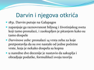 Darvin i njegova otkrića
 1831. Darvin putuje na Galapagos
 zapanjuje ga raznovrsnost biljnog i životinjskog sveta
  koji tamo pronalazi, i zaokupljen je pitanjem kako su
  tamo dospele
 Darvinove zebe: pronalazi 14 vrsta zeba za koje
  pretpostavlja da su sve nastale od jedne početne
  vrste, koja je nekako dospela sa kopna
 u naredne dve decenije je nastavio da sakuplja i
  obradjuje podatke, formulišući svoju teoriju
 
