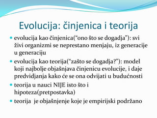 Evolucija: činjenica i teorija
 evolucija kao činjenica(“ono što se dogadja”): svi
  živi organizmi se neprestano menjaju, iz generacije
  u generaciju
 evolucija kao teorija(“zašto se dogadja?”): model
  koji najbolje objašnjava činjenicu evolucije, i daje
  predvidjanja kako će se ona odvijati u budućnosti
 teorija u nauci NIJE isto što i
  hipoteza(pretpostavka)
 teorija je objašnjenje koje je empirijski podržano
 