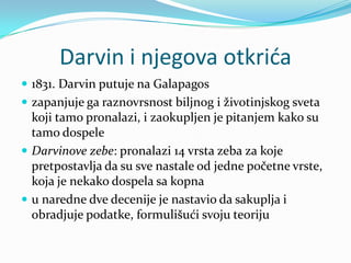 Darvin i njegova otkrića
 1831. Darvin putuje na Galapagos
 zapanjuje ga raznovrsnost biljnog i životinjskog sveta
  koji tamo pronalazi, i zaokupljen je pitanjem kako su
  tamo dospele
 Darvinove zebe: pronalazi 14 vrsta zeba za koje
  pretpostavlja da su sve nastale od jedne početne vrste,
  koja je nekako dospela sa kopna
 u naredne dve decenije je nastavio da sakuplja i
  obradjuje podatke, formulišući svoju teoriju
 