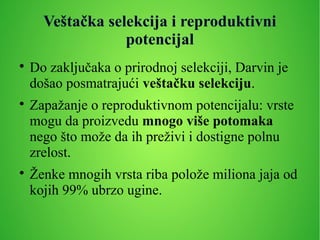 Veštačka selekcija i reproduktivni
potencijal

Do zaključaka o prirodnoj selekciji, Darvin je
došao posmatrajući veštačku selekciju.

Zapažanje o reproduktivnom potencijalu: vrste
mogu da proizvedu mnogo više potomaka
nego što može da ih preživi i dostigne polnu
zrelost.

Ženke mnogih vrsta riba polože miliona jaja od
kojih 99% ubrzo ugine.
 