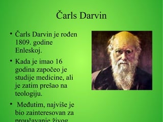 Čarls Darvin

Čarls Darvin je rođen
1809. godine
Enleskoj.

Kada je imao 16
godina započeo je
studije medicine, ali
je zatim prešao na
teologiju.

Međutim, najviše je
bio zainteresovan za
 