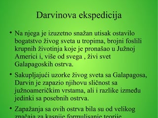 Darvinova ekspedicija

Na njega je izuzetno snažan utisak ostavilo
bogatstvo živog sveta u tropima, brojni foslili
krupnih životinja koje je pronašao u Južnoj
Americi i, više od svega , živi svet
Galapagoskih ostrva.

Sakupljajući uzorke živog sveta sa Galapagosa,
Darvin je zapazio njihovu sličnost sa
južnoameričkim vrstama, ali i razlike između
jedinki sa posebnih ostrva.

Zapažanja sa ovih ostrva bila su od velikog
 