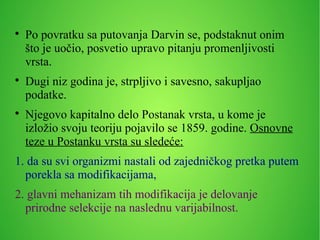 
Po povratku sa putovanja Darvin se, podstaknut onim
što je uočio, posvetio upravo pitanju promenljivosti
vrsta.

Dugi niz godina je, strpljivo i savesno, sakupljao
podatke.

Njegovo kapitalno delo Postanak vrsta, u kome je
izložio svoju teoriju pojavilo se 1859. godine. Osnovne
teze u Postanku vrsta su sledeće:
1. da su svi organizmi nastali od zajedničkog pretka putem
porekla sa modifikacijama,
2. glavni mehanizam tih modifikacija je delovanje
prirodne selekcije na naslednu varijabilnost.
 