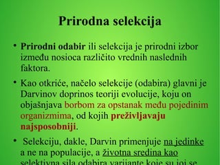 Prirodna selekcija

Prirodni odabir ili selekcija je prirodni izbor
između nosioca različito vrednih naslednih
faktora.

Kao otkriće, načelo selekcije (odabira) glavni je
Darvinov doprinos teoriji evolucije, koju on
objašnjava borbom za opstanak među pojedinim
organizmima, od kojih preživljavaju
najsposobniji.

Selekciju, dakle, Darvin primenjuje na jedinke
a ne na populacije, a životna sredina kao
 