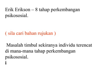 Erik Erikson – 8 tahap perkembangan
psikososial.


( sila cari bahan rujukan )

 Masalah timbul sekiranya individu terencat
di mana-mana tahap perkembangan
psikososial.
i
 