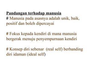 Pandangan terhadap manusia
# Manusia pada asasnya adalah unik, baik,
positif dan boleh dipercayai

# Fokus kepada kendiri di mana manusia
bergerak menuju penyempurnaan kendiri

# Konsep diri sebenar (real self) berbanding
diri idaman (ideal self)
 