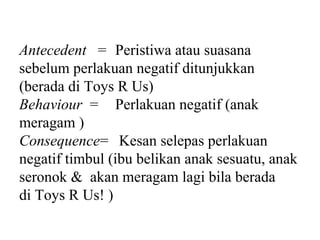 Antecedent = Peristiwa atau suasana
sebelum perlakuan negatif ditunjukkan
(berada di Toys R Us)
Behaviour = Perlakuan negatif (anak
meragam )
Consequence= Kesan selepas perlakuan
negatif timbul (ibu belikan anak sesuatu, anak
seronok & akan meragam lagi bila berada
di Toys R Us! )
 