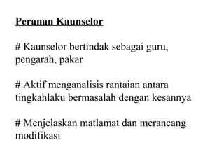 Peranan Kaunselor

# Kaunselor bertindak sebagai guru,
pengarah, pakar

# Aktif menganalisis rantaian antara
tingkahlaku bermasalah dengan kesannya

# Menjelaskan matlamat dan merancang
modifikasi
 