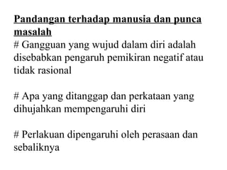 Pandangan terhadap manusia dan punca
masalah
# Gangguan yang wujud dalam diri adalah
disebabkan pengaruh pemikiran negatif atau
tidak rasional

# Apa yang ditanggap dan perkataan yang
dihujahkan mempengaruhi diri

# Perlakuan dipengaruhi oleh perasaan dan
sebaliknya
 