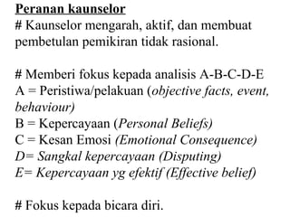 Peranan kaunselor
# Kaunselor mengarah, aktif, dan membuat
pembetulan pemikiran tidak rasional.

# Memberi fokus kepada analisis A-B-C-D-E
A = Peristiwa/pelakuan (objective facts, event,
behaviour)
B = Kepercayaan (Personal Beliefs)
C = Kesan Emosi (Emotional Consequence)
D= Sangkal kepercayaan (Disputing)
E= Kepercayaan yg efektif (Effective belief)

# Fokus kepada bicara diri.
 