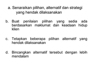 a. Senaraikan pilihan, alternatif dan strategi 
         yang hendak dilaksanakan
 
b. Buat  penilaian  pilihan  yang  sedia  ada 
   berdasarkan  maklumat  dan  keadaan  hidup 
   klien
 
c. Tetapkan  beberapa  pilihan  alternatif  yang 
   hendak dilaksanakan 
 
d. Bincangkan  alternatif  tersebut  dengan  lebih 
   mendalam

 
 