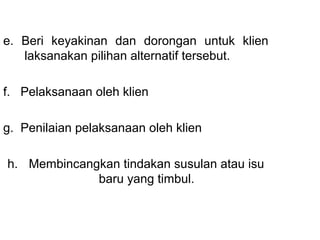 e.  Beri  keyakinan  dan  dorongan  untuk  klien 
     laksanakan pilihan alternatif tersebut.
 
f.   Pelaksanaan oleh klien 
 
g.  Penilaian pelaksanaan oleh klien
 
                          
  h. Membincangkan tindakan susulan atau isu 
                  baru yang timbul.
                          
 