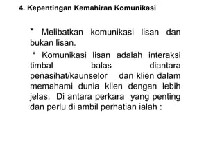 4. Kepentingan Kemahiran Komunikasi


  *  Melibatkan  komunikasi  lisan  dan 
  bukan lisan.
   *  Komunikasi  lisan  adalah  interaksi 
  timbal           balas          diantara 
  penasihat/kaunselor    dan klien dalam 
  memahami  dunia  klien  dengan  lebih 
  jelas.  Di antara perkara  yang penting 
  dan perlu di ambil perhatian ialah :
 
