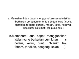 a. Memahami dan dapat menggunakan sesuatu istilah 
     berkaitan perasaan tertentu dengan jelas ( sayu, 
     gembira, terharu, geram , marah, takut, kecewa, 
            kecil hati, sakit hati, tak puas hati )


 b.Memahami  dan  dapat  menggunakan 
    istilah yang berkaitan pemikiran        ( 
    celaru,  keliru,  buntu,  “blank”,  tak 
    faham, tertekan, bengang, kelabu… )
  
 
