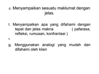 e. Menyampaikan sesuatu maklumat dengan 
                 jelas.

f.  Menyampaikan  apa  yang  difahami  dengan 
    tepat dan jelas makna              ( pafarasa, 
    refleksi, rumusan, konfrantasi )
•  
g.  Menggunakan  analogi  yang  mudah  dan 
    difahami oleh klien
 