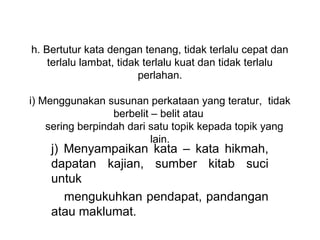 h. Bertutur kata dengan tenang, tidak terlalu cepat dan 
     terlalu lambat, tidak terlalu kuat dan tidak terlalu 
                          perlahan.
                                
i) Menggunakan susunan perkataan yang teratur,  tidak 
                    berbelit – belit atau 
     sering berpindah dari satu topik kepada topik yang 
                             lain.
    j)  Menyampaikan  kata  –  kata  hikmah, 
    dapatan  kajian,  sumber  kitab  suci 
    untuk   
       mengukuhkan pendapat, pandangan 
    atau maklumat.
     
 