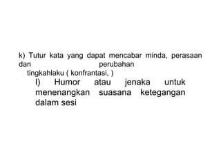 k)  Tutur  kata  yang  dapat  mencabar  minda,  perasaan 
dan                       perubahan 
    tingkahlaku ( konfrantasi, )
     l)  Humor  atau  jenaka  untuk 
     menenangkan  suasana  ketegangan 
     dalam sesi
      
 