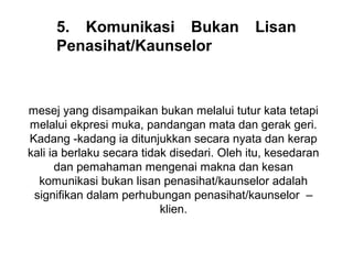 5. Komunikasi Bukan                     Lisan
     Penasihat/Kaunselor



mesej yang disampaikan bukan melalui tutur kata tetapi 
melalui ekpresi muka, pandangan mata dan gerak geri. 
Kadang -kadang ia ditunjukkan secara nyata dan kerap 
kali ia berlaku secara tidak disedari. Oleh itu, kesedaran 
      dan pemahaman mengenai makna dan kesan 
  komunikasi bukan lisan penasihat/kaunselor adalah 
 signifikan dalam perhubungan penasihat/kaunselor  – 
                           klien.
                               
 