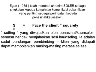 Egan ( 1988 ) telah memberi akronim SOLER sebagai 
     singkatan kepada kemahiran komunikasi bukan lisan  
           yang penting sebagai peringatan kepada 
                     penasihat/kaunselor  .
                                
         S      =     Face the client “ squarely
         “
“  setting  “  yang  diwujudkan  oleh  penasihat/kaunselor   
semasa hendak menjalankan sesi kaunseling. Ia adalah 
sudut  pandangan  pembimbing  –  klien  yang  didapati 
dapat membolehkan masing-masing merasa selasa.
 
 
 