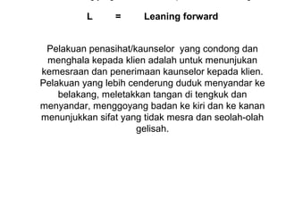 L     =      Leaning forward

                         
 Pelakuan penasihat/kaunselor  yang condong dan 
 menghala kepada klien adalah untuk menunjukan 
kemesraan dan penerimaan kaunselor kepada klien. 
Pelakuan yang lebih cenderung duduk menyandar ke 
    belakang, meletakkan tangan di tengkuk dan 
menyandar, menggoyang badan ke kiri dan ke kanan 
menunjukkan sifat yang tidak mesra dan seolah-olah 
                      gelisah.
                           

                         
 