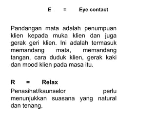 E     =     Eye contact


Pandangan  mata  adalah  penumpuan 
klien  kepada  muka  klien  dan  juga 
gerak  geri  klien.  Ini  adalah  termasuk 
memandang          mata,      memandang 
tangan,  cara  duduk  klien,  gerak  kaki 
dan mood klien pada masa itu.
 
R     =     Relax
Penasihat/kaunselor                   perlu 
menunjukkan  suasana  yang  natural 
dan tenang. 
 