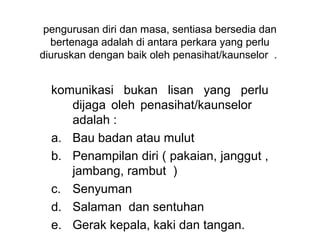 pengurusan diri dan masa, sentiasa bersedia dan 
  bertenaga adalah di antara perkara yang perlu 
diuruskan dengan baik oleh penasihat/kaunselor  . 


  komunikasi  bukan  lisan  yang  perlu 
     dijaga  oleh  penasihat/kaunselor       
     adalah :
  a. Bau badan atau mulut
  b. Penampilan diri ( pakaian, janggut , 
     jambang, rambut  )
  c. Senyuman
  d. Salaman  dan sentuhan 
  e. Gerak kepala, kaki dan tangan.
 