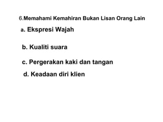 6.Memahami Kemahiran Bukan Lisan Orang Lain
                      
 a. Ekspresi Wajah


 b. Kualiti suara

 c. Pergerakan kaki dan tangan
 d. Keadaan diri klien
 