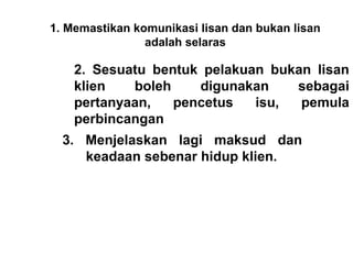 1. Memastikan komunikasi lisan dan bukan lisan
                adalah selaras
                        
    2. Sesuatu bentuk pelakuan bukan lisan
    klien   boleh    digunakan    sebagai
    pertanyaan,   pencetus   isu,  pemula
    perbincangan
  3. Menjelaskan lagi maksud dan
     keadaan sebenar hidup klien.
   
 