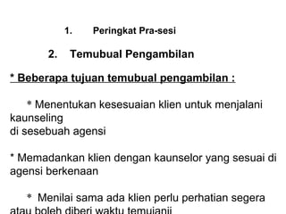 1.   Peringkat Pra-sesi

       2. Temubual Pengambilan
        
* Beberapa tujuan temubual pengambilan :

    * Menentukan kesesuaian klien untuk menjalani  
kaunseling 
di sesebuah agensi
 
* Memadankan klien dengan kaunselor yang sesuai di 
agensi berkenaan
 
    * Menilai sama ada klien perlu perhatian segera 
 