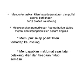 ∗    Mengorientasikan klien kepada peraturan dan polisi  
                   agensi berkenaan 
                serta proses kaunseling

    * Melaksanakan pemeriksaan / pemerhatian status 
       mental dan kefungsian klien secara ringkas

         * Memupuk sikap positif klien 
    terhadap kaunseling

        * Mendapatkan maklumat asas latar 
    belakang klien dan keadaan hidup 
    semasa
 