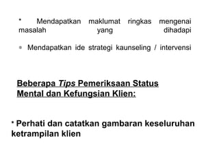 *    Mendapatkan  maklumat  ringkas  mengenai 
 masalah             yang              dihadapi

 ∗ Mendapatkan  ide  strategi  kaunseling  /  intervensi
  


 Beberapa Tips Pemeriksaan Status
 Mental dan Kefungsian Klien:

   
* Perhati dan catatkan gambaran keseluruhan
ketrampilan klien
 