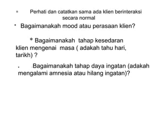 ∗    Perhati dan catatkan sama ada klien berinteraksi 
                   secara normal
*   Bagaimanakah mood atau perasaan klien? 

     * Bagaimanakah  tahap kesedaran 
klien mengenai  masa ( adakah tahu hari, 
tarikh) ?
 •   Bagaimanakah tahap daya ingatan (adakah 
      *



 mengalami amnesia atau hilang ingatan)?
 