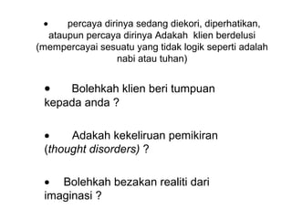 •    percaya dirinya sedang diekori, diperhatikan, 
  ataupun percaya dirinya Adakah  klien berdelusi 
(mempercayai sesuatu yang tidak logik seperti adalah 
                  nabi atau tuhan)


 •   Bolehkah klien beri tumpuan 
 kepada anda ?

 •    Adakah kekeliruan pemikiran 
 (thought disorders) ?

 • Bolehkah bezakan realiti dari 
 imaginasi ? 
 