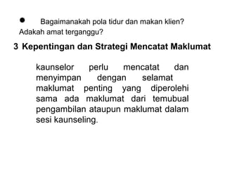•    Bagaimanakah pola tidur dan makan klien? 
 Adakah amat terganggu?
3 Kepentingan dan Strategi Mencatat Maklumat

     kaunselor  perlu  mencatat  dan 
     menyimpan       dengan  selamat     
     maklumat  penting  yang  diperolehi 
     sama  ada  maklumat  dari  temubual 
     pengambilan ataupun maklumat dalam 
     sesi kaunseling. 
 