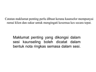 Catatan maklumat penting perlu dibuat kerana kaunselor mempunyai
 ramai klien dan sukar untuk mengingati kesemua kes secara tepat.



     Maklumat  penting  yang  dikongsi  dalam 
     sesi  kaunseling  boleh  dicatat  dalam 
     bentuk nota ringkas semasa dalam sesi. 
 